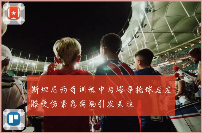 斯坦尼西奇训练中与塔争抢球后左膝受伤紧急离场引发关注