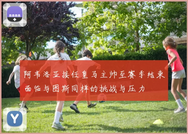 阿韦洛亚接任皇马主帅至赛季结束面临与图斯同样的挑战与压力