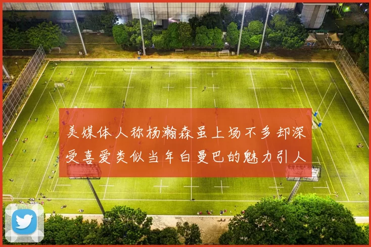 美媒体人称杨瀚森虽上场不多却深受喜爱类似当年白曼巴的魅力引人瞩目